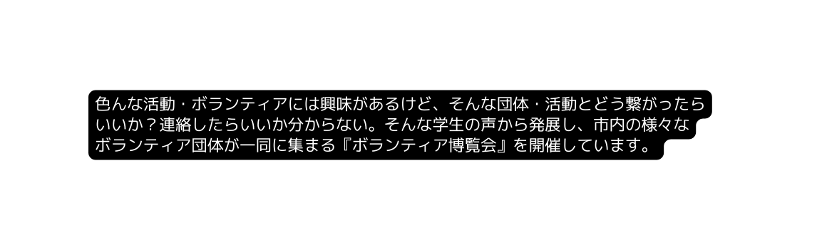 色んな活動 ボランティアには興味があるけど そんな団体 活動とどう繋がったら いいか 連絡したらいいか分からない そんな学生の声から発展し 市内の様々な ボランティア団体が一同に集まる ボランティア博覧会 を開催しています